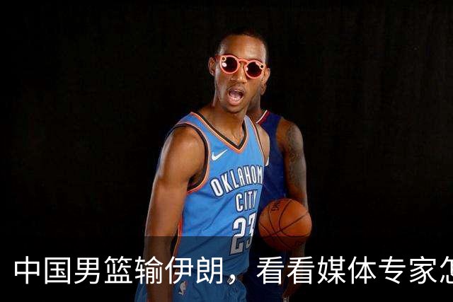 中国男篮输伊朗，看看媒体专家怎么说！杨毅：伊朗和美国可不亲！