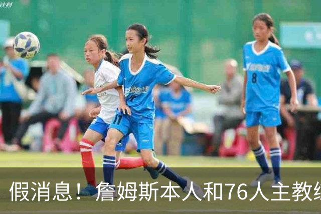 假消息！詹姆斯本人和76人主教练都驳斥了恩比德训练迟到的传闻？