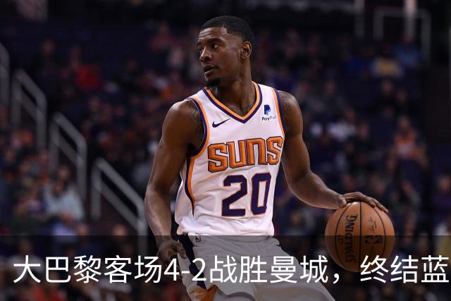 大巴黎客场4-2战胜曼城，终结蓝月连胜纪录 全力追平队史辉煌