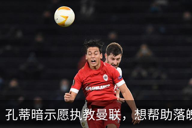 孔蒂暗示愿执教曼联，想帮助落魄豪门重新焕发光彩！卡里克战热刺非赢不可