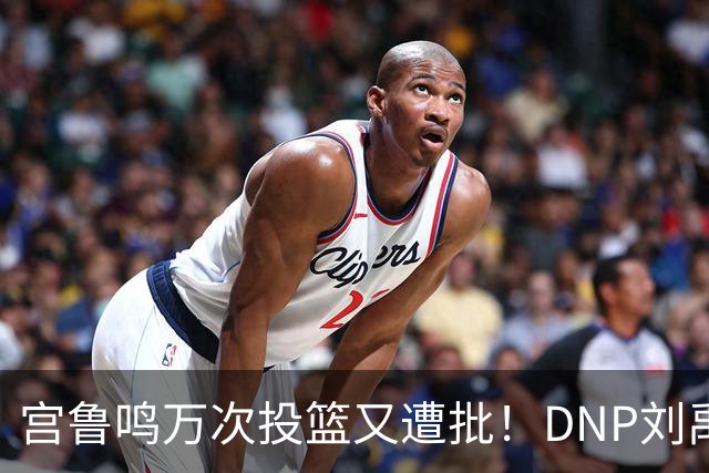 宫鲁鸣万次投篮又遭批！DNP刘禹彤更是败笔 甩锅言论完全站不住脚