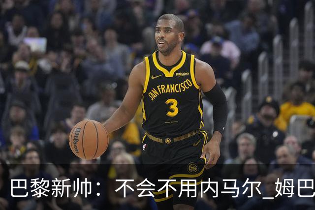 巴黎新帅：不会不用内马尔 姆巴佩责任不能太重
