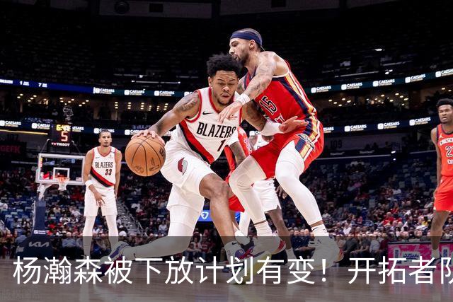 杨瀚森被下放计划有变！开拓者队记承认小杨进步太快：他又进化了