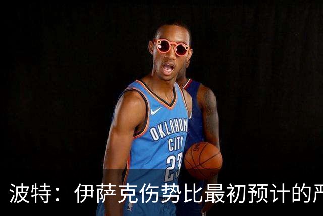 波特：伊萨克伤势比最初预计的严重，所以决定让他退出本次集训