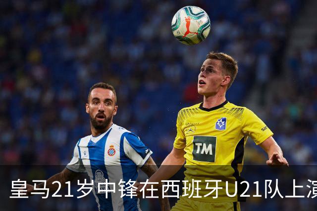 皇马21岁中锋在西班牙U21队上演五子登科之后，火速蹿升，顶替前巴萨球星，入选西班牙国家队！