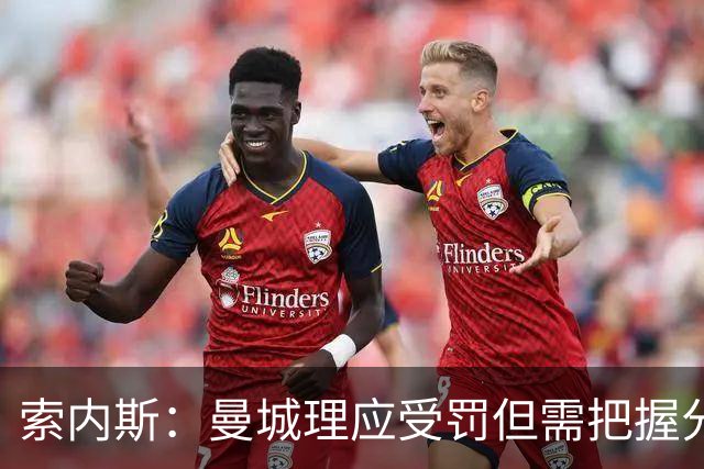 索内斯：曼城理应受罚但需把握分寸，收买裁判才是真正的严重舞弊