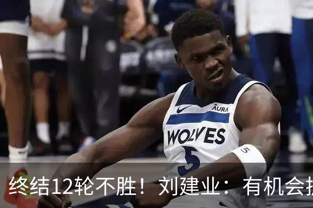 终结12轮不胜！刘建业：有机会扩大比分，但把握机会能力需提高