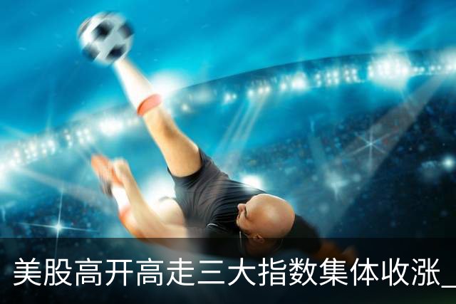 美股高开高走三大指数集体收涨 苹果再创历史收盘新高