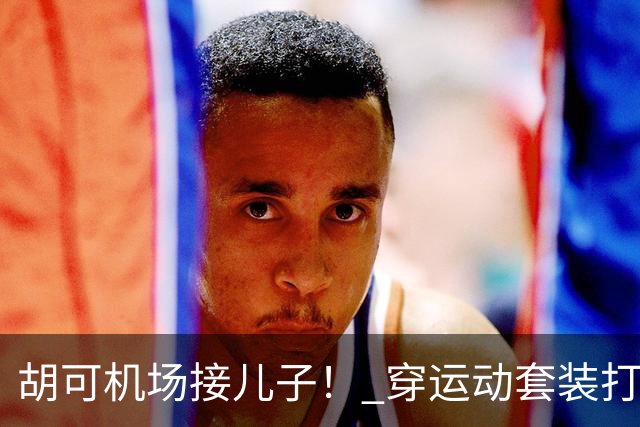 胡可机场接儿子！ 穿运动套装打扮年轻靓丽，俩娃身高超180长得像爸