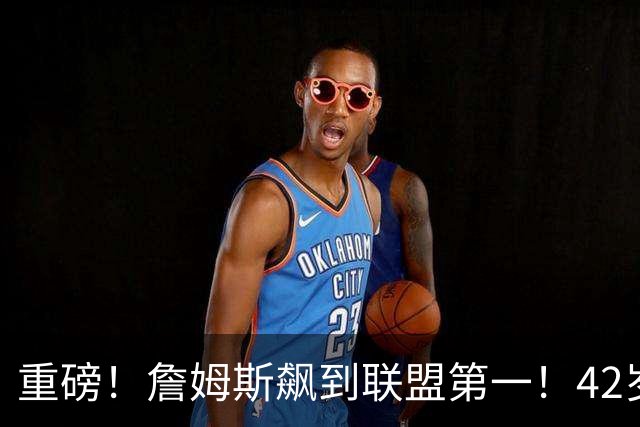 重磅！詹姆斯飙到联盟第一！42岁创造历史了...