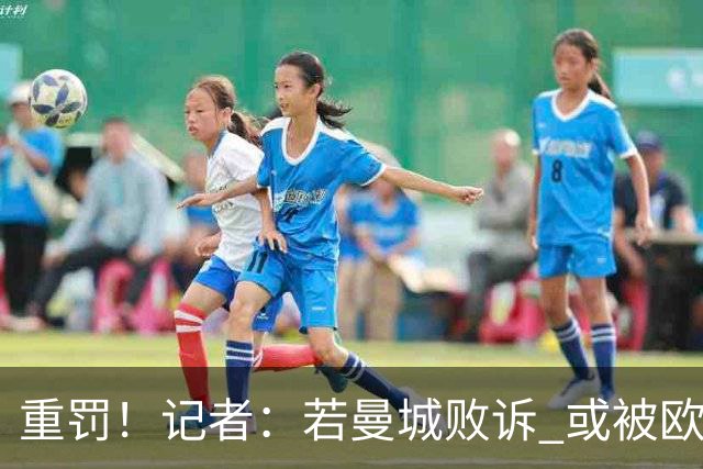 重罚！记者：若曼城败诉 或被欧足联追加禁赛欧战10年