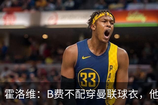 霍洛维：B费不配穿曼联球衣，他只会摊手把责任都推给别人