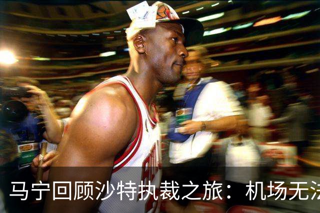 马宁回顾沙特执裁之旅：机场无法降落 赛前收到紧急警报