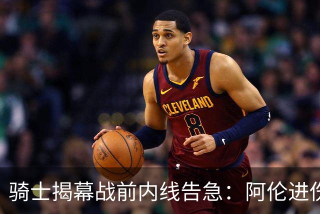 骑士揭幕战前内线告急：阿伦进伤病名单，托姆林缺阵3到4周