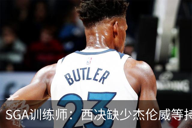 SGA训练师：西决缺少杰伦威等持球手消耗太大 SGA将会更多打无球